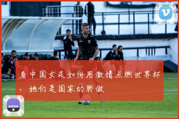看中国女足如何用激情点燃世界杯，她们是国家的骄傲