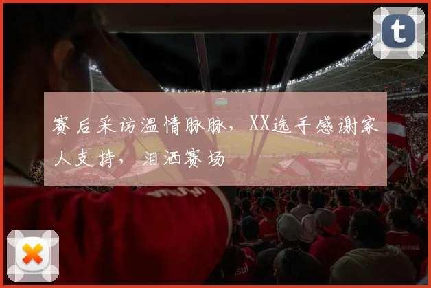 赛后采访温情脉脉,XX选手感谢家人支持,泪洒赛场