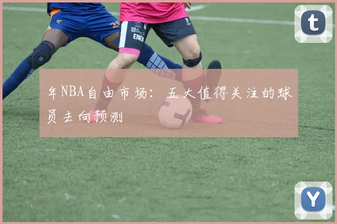 年NBA自由市场:五大值得关注的球员去向预测