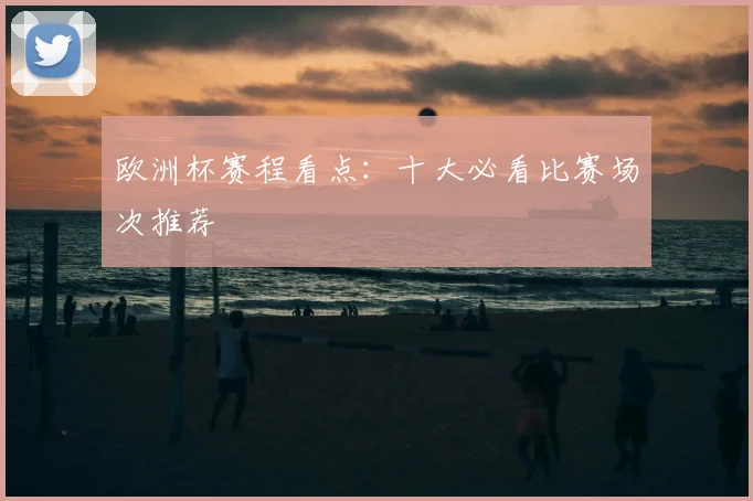 欧洲杯赛程看点:十大必看比赛场次推荐