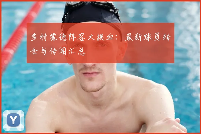 多特蒙德阵容大换血：最新球员转会与传闻汇总