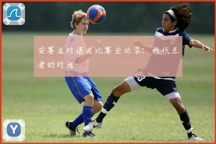 安赛龙对谌龙比赛全记录：两代王者的对话