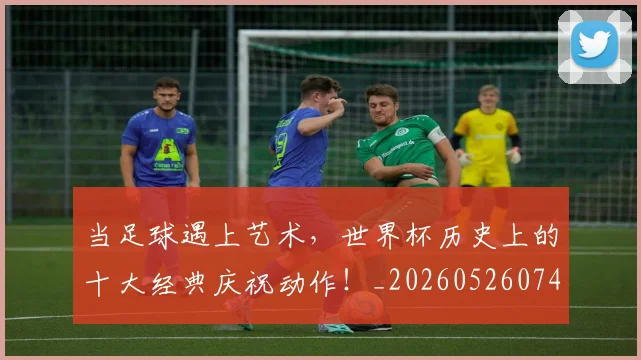 当足球遇上艺术,世界杯历史上的十大经典庆祝动作!_20260526074501