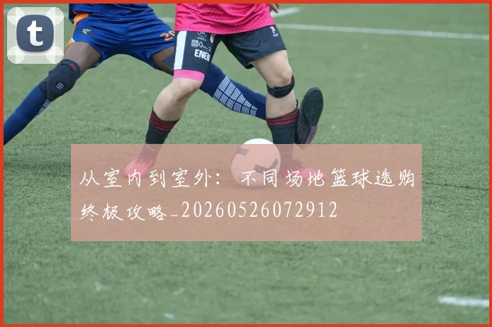 从室内到室外:不同场地篮球选购终极攻略_20260526072912