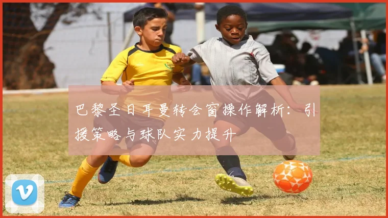 巴黎圣日耳曼转会窗操作解析：引援策略与球队实力提升