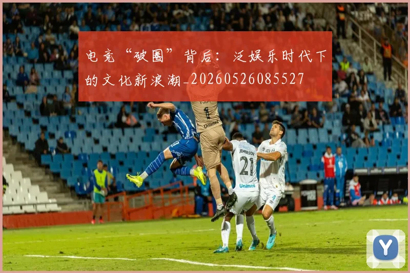 电竞“破圈”背后:泛娱乐时代下的文化新浪潮_20260526085527
