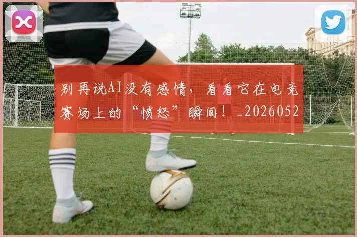 别再说AI没有感情，看看它在电竞赛场上的“愤怒”瞬间！_20260526073218