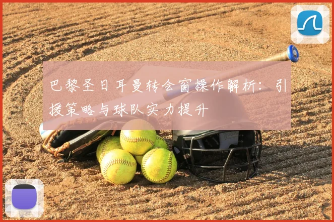 巴黎圣日耳曼转会窗操作解析：引援策略与球队实力提升