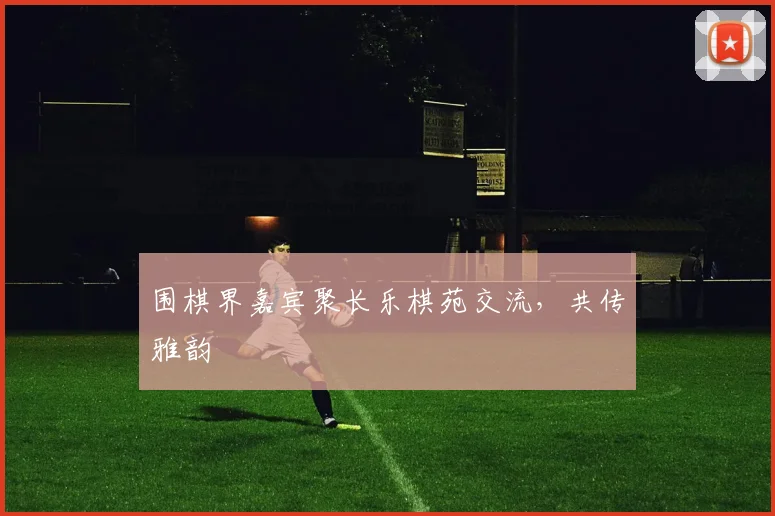 围棋界嘉宾聚长乐棋苑交流,共传雅韵