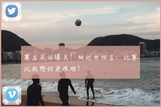 赛后采访曝光！纳达尔坦言：比赛比我想的更艰难！